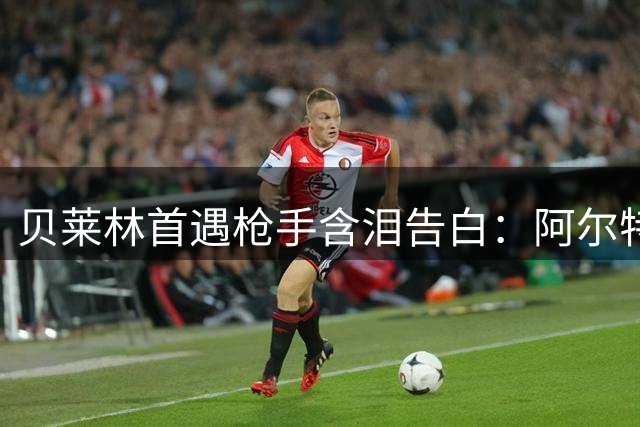 贝莱林首遇枪手含泪告白：阿尔特塔曾是人生引路人 那份关怀永生难忘