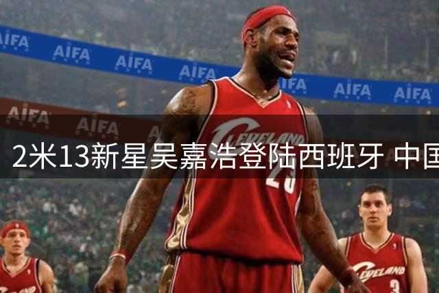 2米13新星吴嘉浩登陆西班牙 中国小将签约西甲穆尔西亚