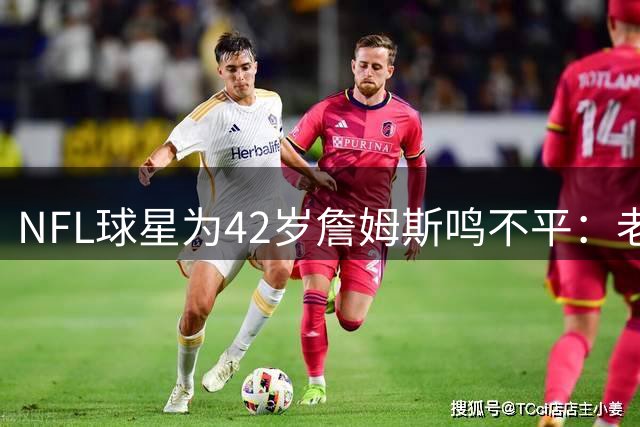 NFL球星为42岁詹姆斯鸣不平：老将追求总冠军何错之有？